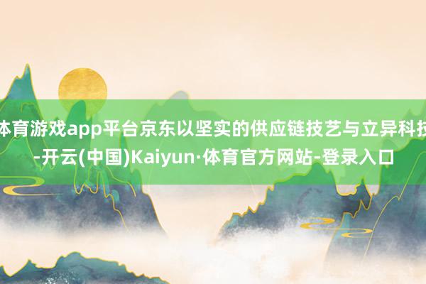 体育游戏app平台京东以坚实的供应链技艺与立异科技-开云(中国)Kaiyun·体育官方网站-登录入口